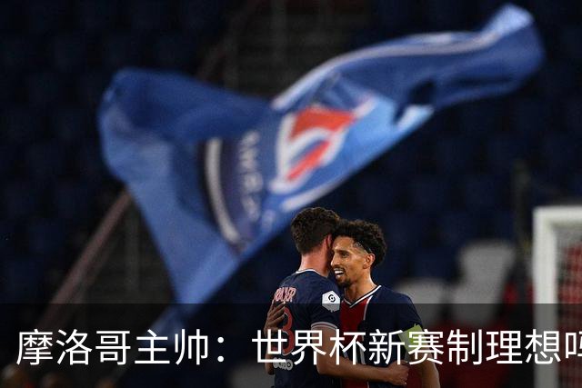 摩洛哥主帅：世界杯新赛制理想吗？也许不，我们有得选吗？没有